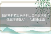 俄罗斯科技巨头研制出全新版本的“俄逃跑机器人”，功能更全面