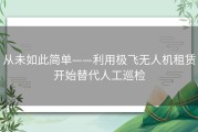 从未如此简单——利用极飞无人机租赁开始替代人工巡检
