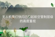 无人机黄灯快闪已引起航空管制层级的高度重视