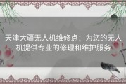 天津大疆无人机维修点：为您的无人机提供专业的修理和维护服务