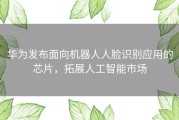 华为发布面向机器人人脸识别应用的芯片，拓展人工智能市场