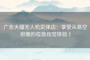 广东大疆无人机实体店：享受从高空俯瞰的极致视觉体验 ！