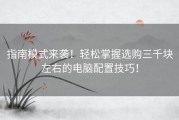 指南模式来袭！轻松掌握选购三千块左右的电脑配置技巧！