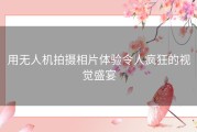 用无人机拍摄相片体验令人疯狂的视觉盛宴