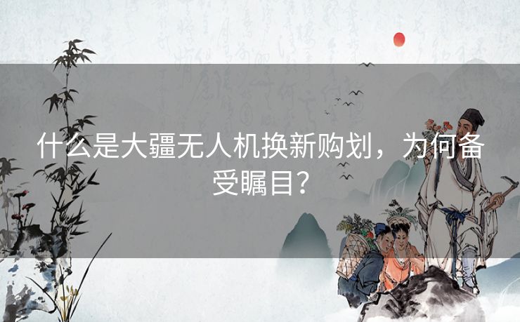 什么是大疆无人机换新购划，为何备受瞩目？