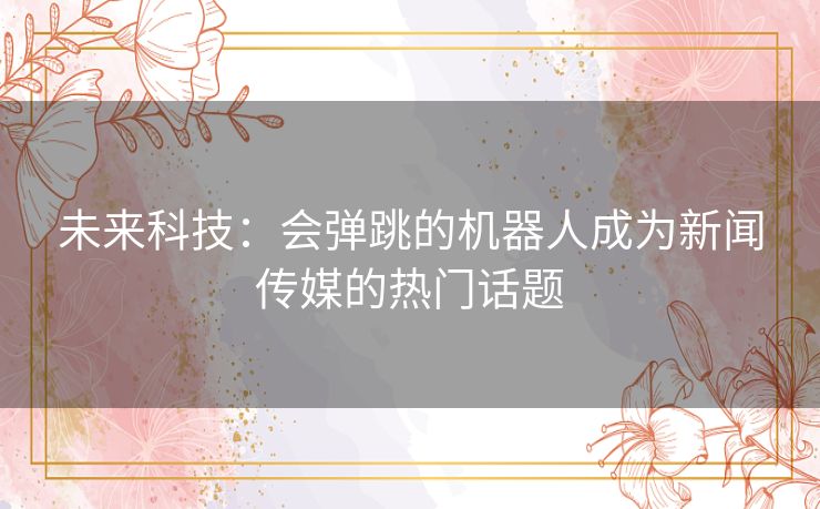 未来科技：会弹跳的机器人成为新闻传媒的热门话题