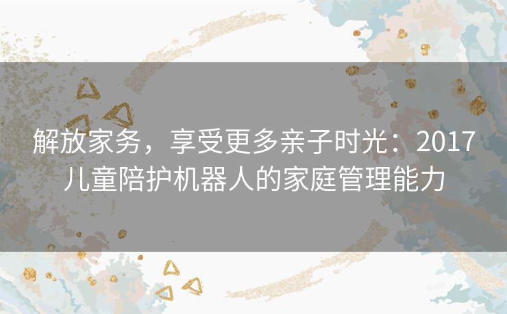 解放家务，享受更多亲子时光：2017儿童陪护机器人的家庭管理能力