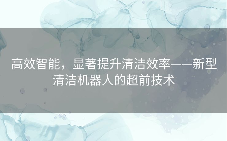 高效智能，显著提升清洁效率——新型清洁机器人的超前技术