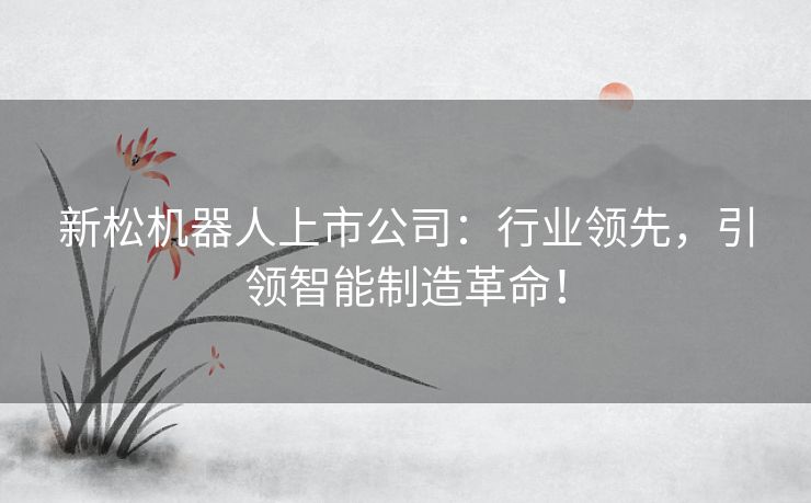 新松机器人上市公司：行业领先，引领智能制造革命！