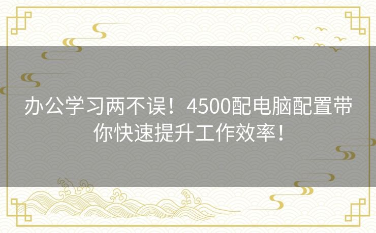 办公学习两不误！4500配电脑配置带你快速提升工作效率！
