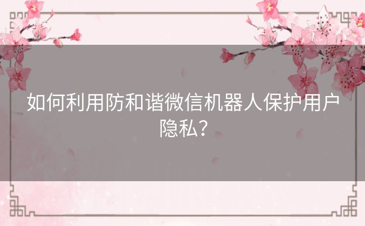 如何利用防和谐微信机器人保护用户隐私？