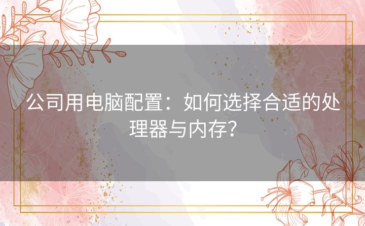 公司用电脑配置：如何选择合适的处理器与内存？