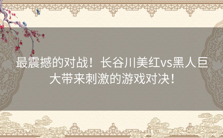 最震撼的对战！长谷川美红vs黑人巨大带来刺激的游戏对决！