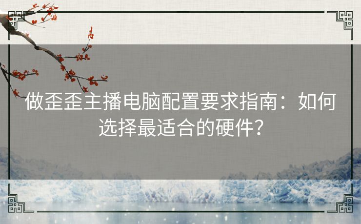 做歪歪主播电脑配置要求指南：如何选择最适合的硬件？