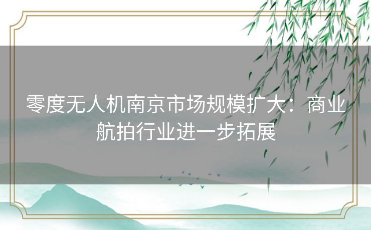 零度无人机南京市场规模扩大：商业航拍行业进一步拓展