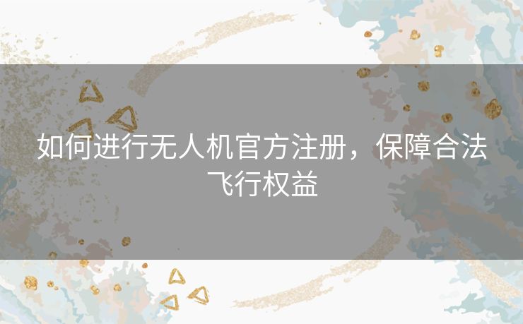 如何进行无人机官方注册，保障合法飞行权益