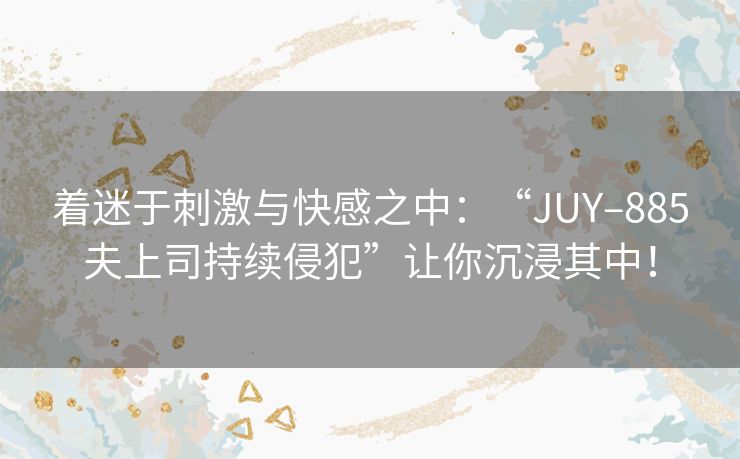 着迷于刺激与快感之中：“JUY–885夫上司持续侵犯”让你沉浸其中！