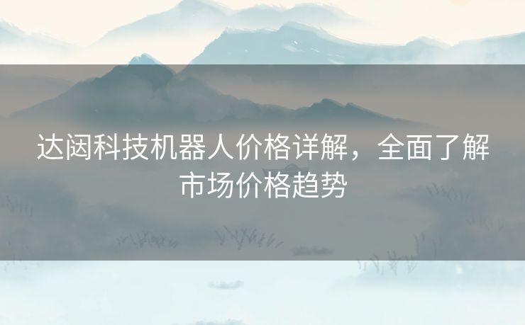 达闼科技机器人价格详解，全面了解市场价格趋势