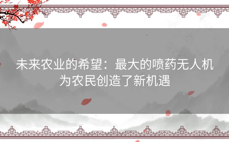 未来农业的希望：最大的喷药无人机为农民创造了新机遇