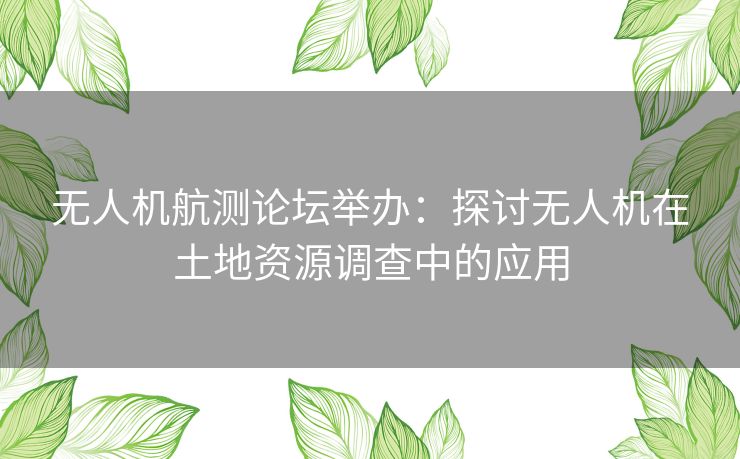 无人机航测论坛举办：探讨无人机在土地资源调查中的应用