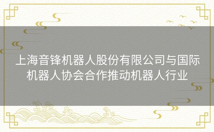 上海音锋机器人股份有限公司与国际机器人协会合作推动机器人行业