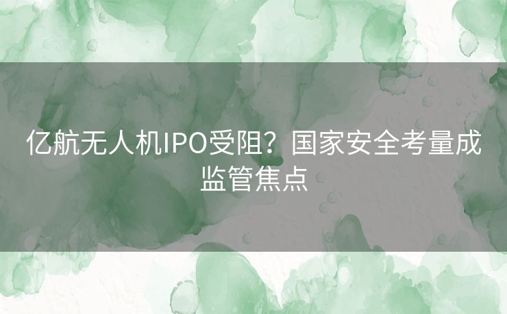 亿航无人机IPO受阻？国家安全考量成监管焦点