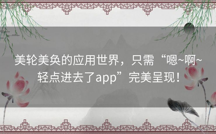 美轮美奂的应用世界，只需“嗯~啊~轻点进去了app”完美呈现！