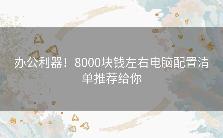 办公利器！8000块钱左右电脑配置清单推荐给你