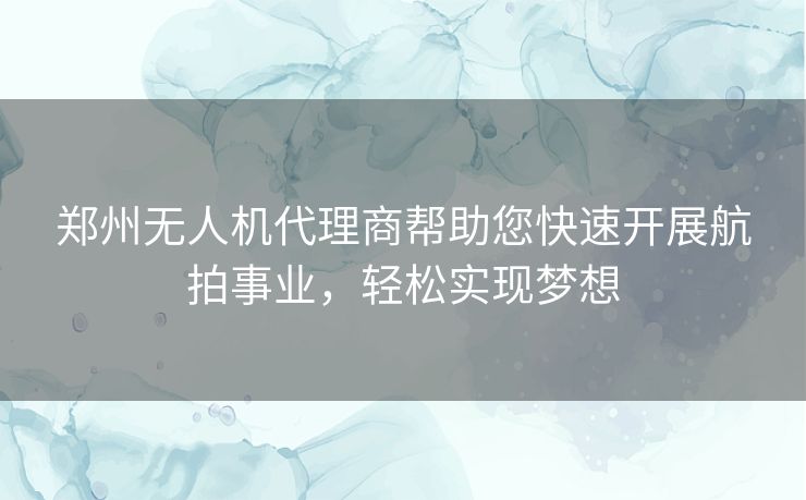 郑州无人机代理商帮助您快速开展航拍事业，轻松实现梦想