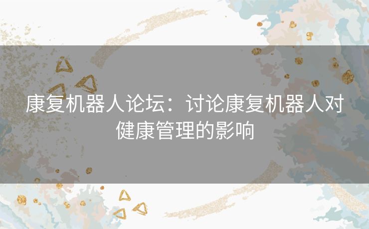 康复机器人论坛：讨论康复机器人对健康管理的影响