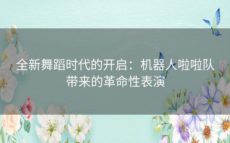 全新舞蹈时代的开启：机器人啦啦队带来的革命性表演
