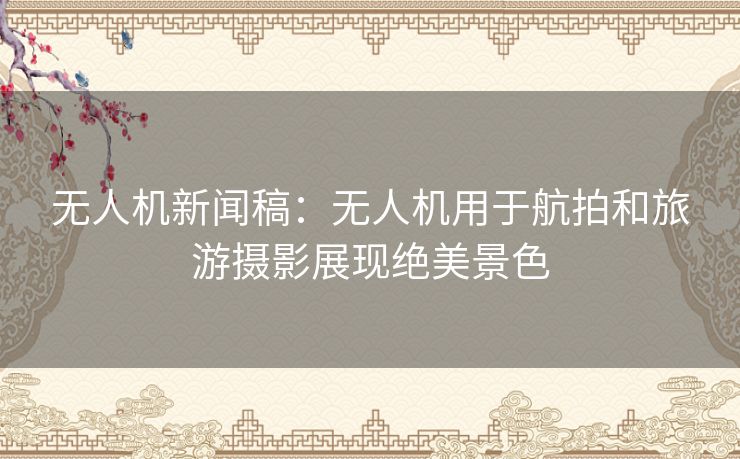 无人机新闻稿：无人机用于航拍和旅游摄影展现绝美景色