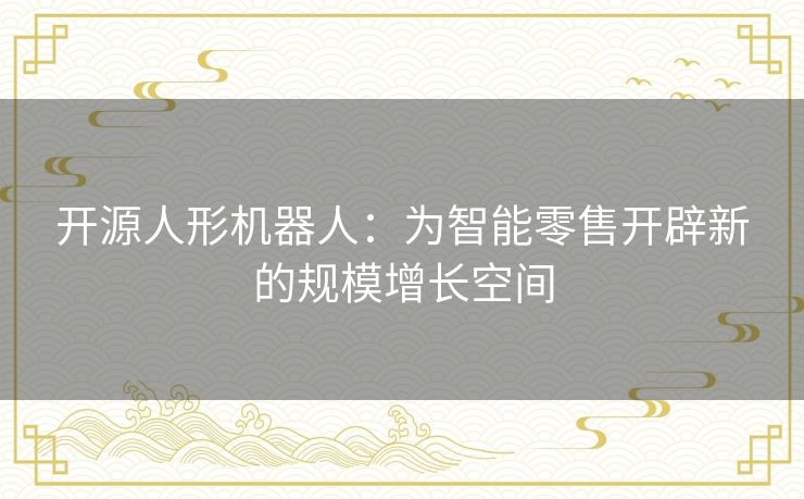 开源人形机器人：为智能零售开辟新的规模增长空间
