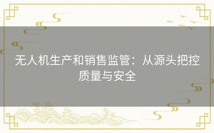 无人机生产和销售监管：从源头把控质量与安全