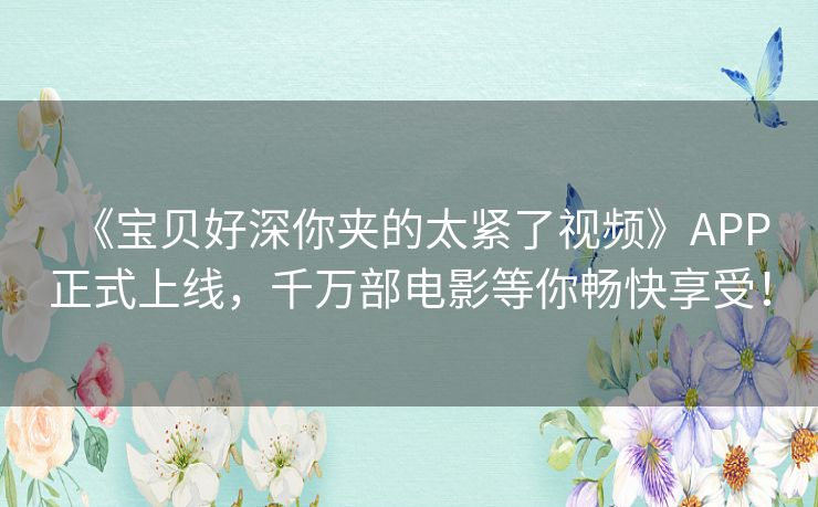 《宝贝好深你夹的太紧了视频》APP正式上线，千万部电影等你畅快享受！