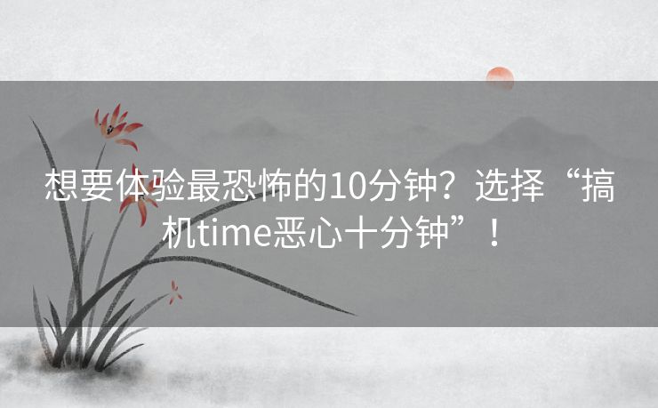 想要体验最恐怖的10分钟？选择“搞机time恶心十分钟”！