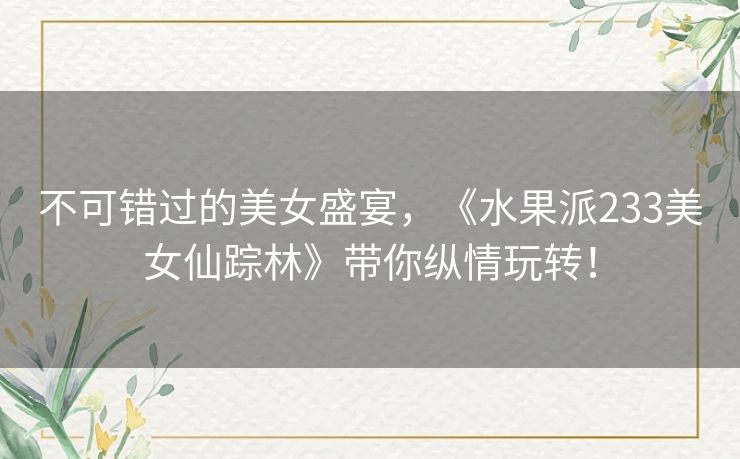 不可错过的美女盛宴，《水果派233美女仙踪林》带你纵情玩转！