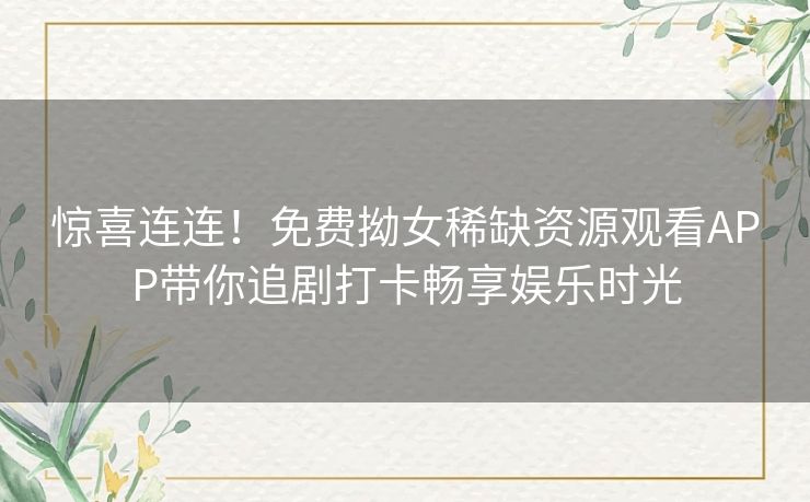 惊喜连连！免费拗女稀缺资源观看APP带你追剧打卡畅享娱乐时光