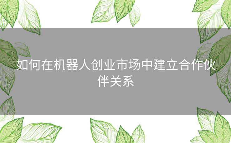 如何在机器人创业市场中建立合作伙伴关系