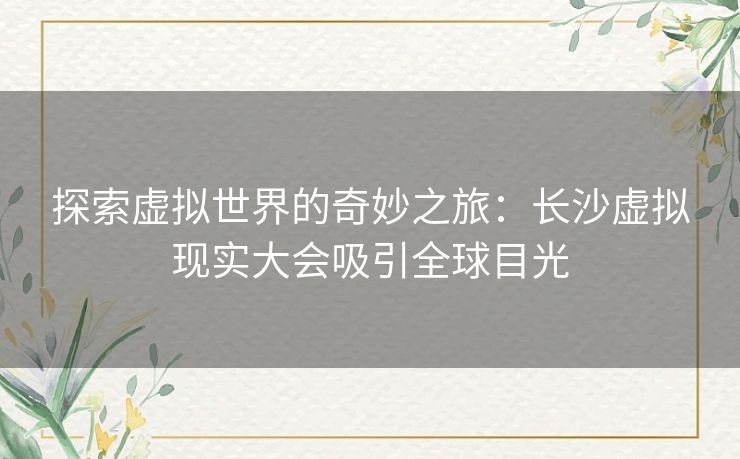 探索虚拟世界的奇妙之旅：长沙虚拟现实大会吸引全球目光