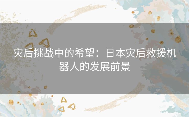 灾后挑战中的希望：日本灾后救援机器人的发展前景