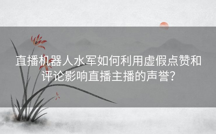 直播机器人水军如何利用虚假点赞和评论影响直播主播的声誉？