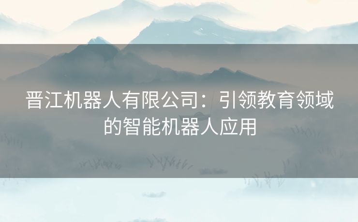 晋江机器人有限公司：引领教育领域的智能机器人应用