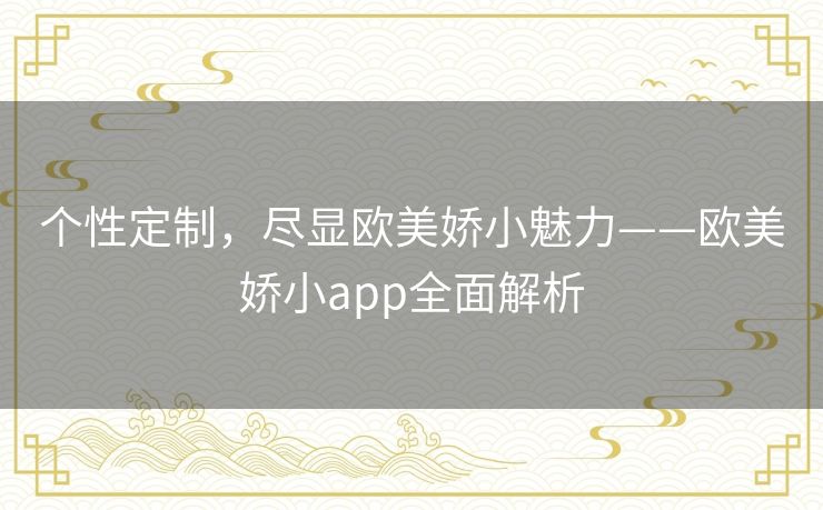 个性定制，尽显欧美娇小魅力——欧美娇小app全面解析