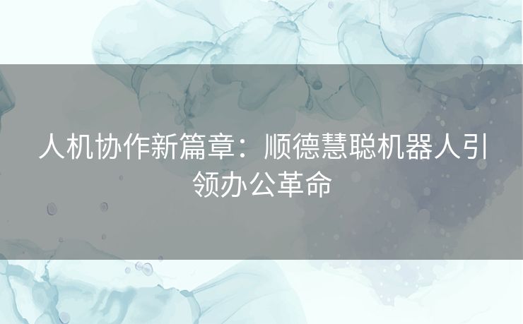 人机协作新篇章：顺德慧聪机器人引领办公革命