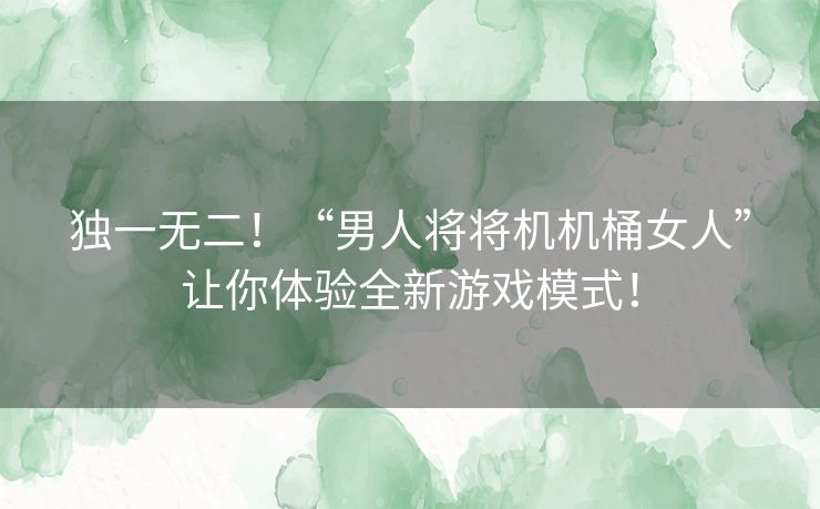 独一无二！“男人将将机机桶女人”让你体验全新游戏模式！