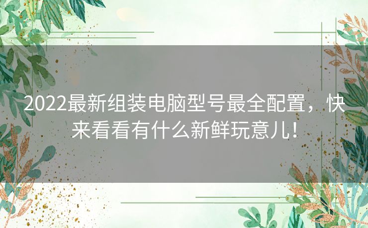 2022最新组装电脑型号最全配置，快来看看有什么新鲜玩意儿！