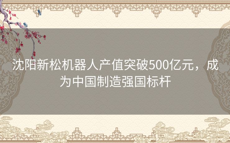沈阳新松机器人产值突破500亿元，成为中国制造强国标杆