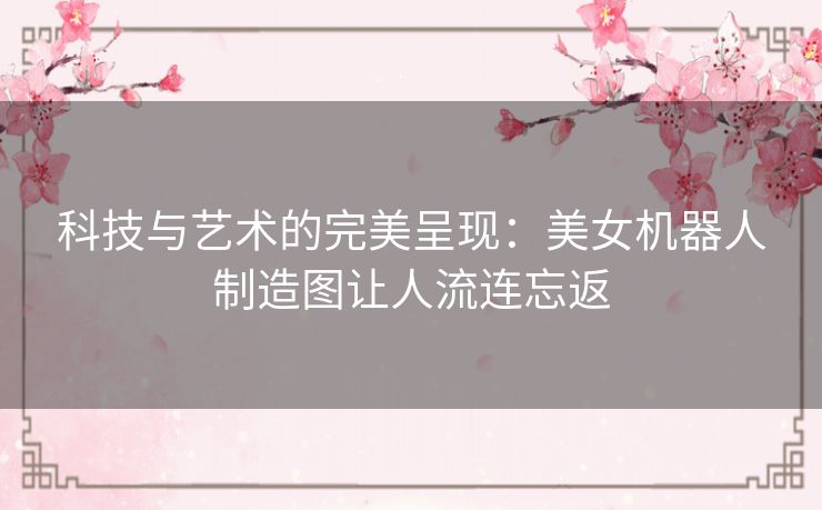 科技与艺术的完美呈现：美女机器人制造图让人流连忘返