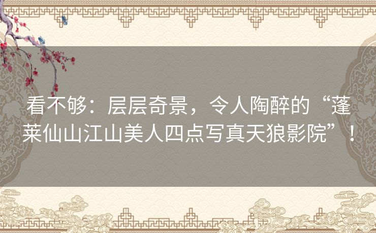 看不够：层层奇景，令人陶醉的“蓬莱仙山江山美人四点写真天狼影院”！